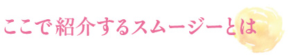 ここで紹介するスムージーとは